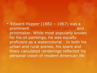     Edward Hopper (1882 – 1967) was a
    prominent American realist painter and
    printmaker. While most popularly known
    for his oil paintings, he was equally
    proficient as a watercolorist . In both his
    urban and rural scenes, his spare and
    finely calculated renderings reflected his
    personal vision of modern American life
 