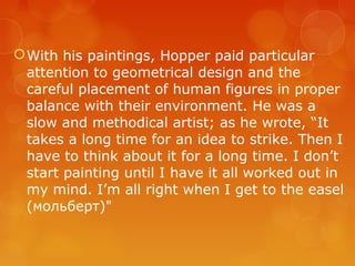  With his paintings, Hopper paid particular
  attention to geometrical design and the
  careful placement of human figures in proper
  balance with their environment. He was a
  slow and methodical artist; as he wrote, “It
  takes a long time for an idea to strike. Then I
  have to think about it for a long time. I don’t
  start painting until I have it all worked out in
  my mind. I’m all right when I get to the easel
  (мольберт)"
 