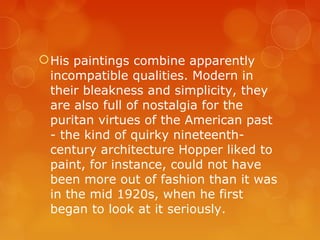  His paintings combine apparently
  incompatible qualities. Modern in
  their bleakness and simplicity, they
  are also full of nostalgia for the
  puritan virtues of the American past
  - the kind of quirky nineteenth-
  century architecture Hopper liked to
  paint, for instance, could not have
  been more out of fashion than it was
  in the mid 1920s, when he first
  began to look at it seriously.
 