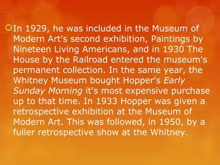  In 1929, he was included in the Museum of
  Modern Art's second exhibition, Paintings by
  Nineteen Living Americans, and in 1930 The
  House by the Railroad entered the museum's
  permanent collection. In the same year, the
  Whitney Museum bought Hopper's Early
  Sunday Morning it's most expensive purchase
  up to that time. In 1933 Hopper was given a
  retrospective exhibition at the Museum of
  Modern Art. This was followed, in 1950, by a
  fuller retrospective show at the Whitney.
 