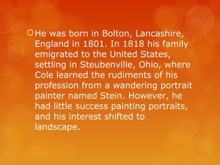  He was born in Bolton, Lancashire,
  England in 1801. In 1818 his family
  emigrated to the United States,
  settling in Steubenville, Ohio, where
  Cole learned the rudiments of his
  profession from a wandering portrait
  painter named Stein. However, he
  had little success painting portraits,
  and his interest shifted to
  landscape.
 