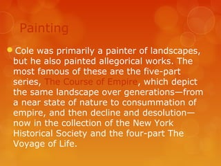 Painting
Cole was primarily a painter of landscapes,
 but he also painted allegorical works. The
 most famous of these are the five-part
 series, The Course of Empire, which depict
 the same landscape over generations—from
 a near state of nature to consummation of
 empire, and then decline and desolution—
 now in the collection of the New York
 Historical Society and the four-part The
 Voyage of Life.
 