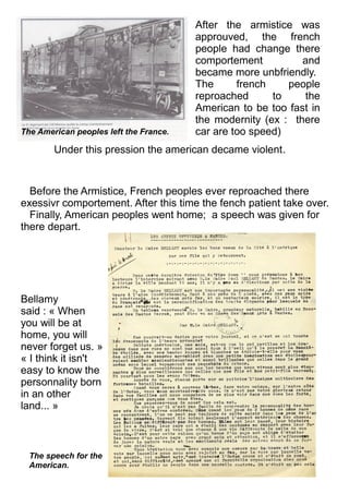 After the armistice was
approuved, the french
people had change there
comportement and
became more unbfriendly.
The french people
reproached to the
American to be too fast in
the modernity (ex : there
car are too speed)
Under this pression the american decame violent.
Before the Armistice, French peoples ever reproached there
exessivr comportement. After this time the fench patient take over.
Finally, American peoples went home; a speech was given for
there depart.
The American peoples left the France.
The speech for the
American.
Bellamy
said : « When
you will be at
home, you will
never forget us. »
« I think it isn't
easy to know the
personnality born
in an other
land... »
 