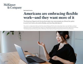 Real Estate Practice
Americans are embracing flexible
work—and they want more of it
The American Opportunity Survey illuminates how many people are offered the option
to work from home, who works flexibly, and how they feel about it.
This article is a collaborative effort by André Dua, Kweilin Ellingrud, Phil Kirschner, Adrian Kwok, Ryan Luby, Rob Palter, and Sarah
Pemberton as part of ongoing McKinsey research to understand the perceptions of and barriers to economic opportunity in America.
The following represents the perspectives of McKinsey’s Real Estate and People & Organizational Performance Practices.
June 2022 © Oscar Wong/Getty Images
 