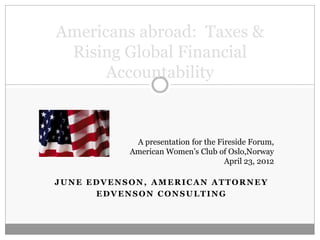 Americans abroad: Taxes &
 Rising Global Financial
      Accountability


            A presentation for the Fireside Forum,
           American Women’s Club of Oslo,Norway
                                     April 23, 2012

JUNE EDVENSON, AMERICAN ATTORNEY
      EDVENSON CONSULTING
 