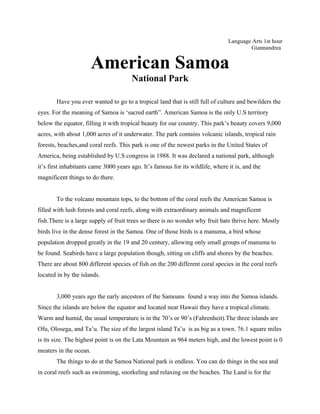Language Arts 1st hour
                                                                                        Giannandrea


                        American Samoa
                                       National Park

       Have you ever wanted to go to a tropical land that is still full of culture and bewilders the
eyes. For the meaning of Samoa is ‘sacred earth”. American Samoa is the only U.S territory
below the equator, filling it with tropical beauty for our country. This park’s beauty covers 9,000
acres, with about 1,000 acres of it underwater. The park contains volcanic islands, tropical rain
forests, beaches,and coral reefs. This park is one of the newest parks in the United States of
America, being established by U.S congress in 1988. It was declared a national park, although
it’s first inhabitants came 3000 years ago. It’s famous for its wildlife, where it is, and the
magnificent things to do there.


       To the volcano mountain tops, to the bottom of the coral reefs the American Samoa is
filled with lush forests and coral reefs, along with extraordinary animals and magnificent
fish.There is a large supply of fruit trees so there is no wonder why fruit bats thrive here. Mostly
birds live in the dense forest in the Samoa. One of those birds is a manuma, a bird whose
population dropped greatly in the 19 and 20 century, allowing only small groups of manuma to
be found. Seabirds have a large population though, sitting on cliffs and shores by the beaches.
There are about 800 different species of fish on the 200 different coral species in the coral reefs
located in by the islands.


       3,000 years ago the early ancestors of the Samoans found a way into the Samoa islands.
Since the islands are below the equator and located near Hawaii they have a tropical climate.
Warm and humid, the usual temperature is in the 70’s or 90’s (Fahrenheit).The three islands are
Ofu, Olosega, and Ta’u. The size of the largest island Ta’u is as big as a town. 76.1 square miles
is its size. The highest point is on the Lata Mountain as 964 meters high, and the lowest point is 0
meaters in the ocean.
       The things to do at the Samoa National park is endless. You can do things in the sea and
in coral reefs such as swimming, snorkeling and relaxing on the beaches. The Land is for the
 