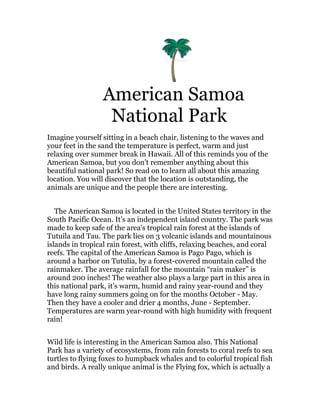 American Samoa
                   National Park
Imagine yourself sitting in a beach chair, listening to the waves and
your feet in the sand the temperature is perfect, warm and just
relaxing over summer break in Hawaii. All of this reminds you of the
American Samoa, but you don’t remember anything about this
beautiful national park! So read on to learn all about this amazing
location. You will discover that the location is outstanding, the
animals are unique and the people there are interesting.


   The American Samoa is located in the United States territory in the
South Pacific Ocean. It’s an independent island country. The park was
made to keep safe of the area's tropical rain forest at the islands of
Tutuila and Tau. The park lies on 3 volcanic islands and mountainous
islands in tropical rain forest, with cliffs, relaxing beaches, and coral
reefs. The capital of the American Samoa is Pago Pago, which is
around a harbor on Tutulia, by a forest-covered mountain called the
rainmaker. The average rainfall for the mountain “rain maker” is
around 200 inches! The weather also plays a large part in this area in
this national park, it’s warm, humid and rainy year-round and they
have long rainy summers going on for the months October - May.
Then they have a cooler and drier 4 months, June - September.
Temperatures are warm year-round with high humidity with frequent
rain!


Wild life is interesting in the American Samoa also. This National
Park has a variety of ecosystems, from rain forests to coral reefs to sea
turtles to flying foxes to humpback whales and to colorful tropical fish
and birds. A really unique animal is the Flying fox, which is actually a
 