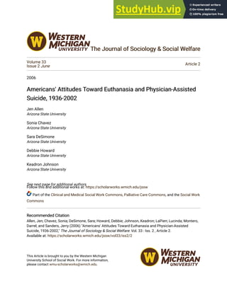 The Journal of Sociology & Social Welfare
The Journal of Sociology & Social Welfare
Volume 33
Issue 2 June Article 2
2006
Americans' Attitudes Toward Euthanasia and Physician-Assisted
Americans' Attitudes Toward Euthanasia and Physician-Assisted
Suicide, 1936-2002
Suicide, 1936-2002
Jen Allen
Arizona State University
Sonia Chavez
Arizona State University
Sara DeSimone
Arizona State University
Debbie Howard
Arizona State University
Keadron Johnson
Arizona State University
See next page for additional authors
Follow this and additional works at: https://scholarworks.wmich.edu/jssw
Part of the Clinical and Medical Social Work Commons, Palliative Care Commons, and the Social Work
Commons
Recommended Citation
Recommended Citation
Allen, Jen; Chavez, Sonia; DeSimone, Sara; Howard, Debbie; Johnson, Keadron; LaPierr, Lucinda; Montero,
Darrel; and Sanders, Jerry (2006) "Americans' Attitudes Toward Euthanasia and Physician-Assisted
Suicide, 1936-2002," The Journal of Sociology & Social Welfare: Vol. 33 : Iss. 2 , Article 2.
Available at: https://scholarworks.wmich.edu/jssw/vol33/iss2/2
This Article is brought to you by the Western Michigan
University School of Social Work. For more information,
please contact wmu-scholarworks@wmich.edu.
 