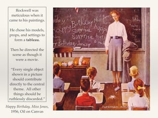 Happy Birthday, Miss Jones,
1956, Oil on Canvas
Rockwell was
meticulous when it
came to his paintings.
He chose his models,
props, and settings to
form a tableau.
Then he directed the
scene as though it
were a movie.
“Every single object
shown in a picture
should contribute
directly to the central
theme. All other
things should be
ruthlessly discarded.”
 