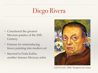 Diego Rivera
❖ Considered the greatest
Mexican painter of the 20th
Century
❖ Famous for reintroducing
fresco painting into modern art
❖ Married to Frida Kahlo,
another famous Mexican artist
Self Portrait, 1949, Tempera on Linen
 