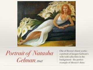 Portrait of Natasha
Gelman, 1943
One of Rivera’s ﬁnest works -
a portrait of Jacques Gelman’s
wife with calla lilies in the
background - the perfect
example of Mexico’s ﬂora.
 