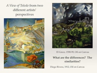 A View of Toledo from two
different artists’
perspectives
El Greco, 1598-99, Oil on Canvas
Diego Rivera, 1912, Oil on Canvas
What are the differences? The
similarities?
 