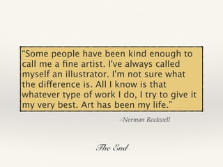 –Norman Rockwell
“Some people have been kind enough to
call me a ﬁne artist. I've always called
myself an illustrator. I'm not sure what
the difference is. All I know is that
whatever type of work I do, I try to give it
my very best. Art has been my life.”
The End
 