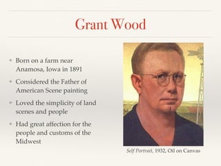 Grant Wood
❖ Born on a farm near
Anamosa, Iowa in 1891
❖ Considered the Father of
American Scene painting
❖ Loved the simplicity of land
scenes and people
❖ Had great affection for the
people and customs of the
Midwest
Self Portrait, 1932, Oil on Canvas
 