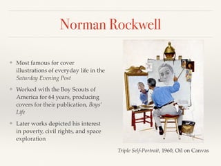 Norman Rockwell
❖ Most famous for cover
illustrations of everyday life in the
Saturday Evening Post
❖ Worked with the Boy Scouts of
America for 64 years, producing
covers for their publication, Boys’
Life
❖ Later works depicted his interest
in poverty, civil rights, and space
exploration
Triple Self-Portrait, 1960, Oil on Canvas
 