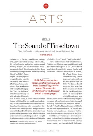 ARTS
108
M u s i c
TheSoundofTinseltown
Toscha Seidel made a nation fall in love with the violin
ADAM BAER
The American Scholar, Winter 2018
Adam Baer has written about music for NPR, theLos
AngelesTimes,andmanyotherpublications.
As I imagine it, the story goes like this: it’s 1938,
and Albert Einstein’s finishing a talk at UCLA.
He rushes from the auditorium past throngs of
fawning students, his violin case and a rolled-
up poster in hand. His driver shuttles him down
blocks lined with palm trees, eventually letting
him off on MGM’s Culver
Citylot.Thegreatphysicist
scurriesfromthecaronto
the scoring stage used for
TheWizardofOzandinter-
rupts a short, stocky man
withwoollyblackhairplay-
ing “Over the Rainbow”
with heated intensity on
a Stradivarius. The musi-
cian is Toscha Seidel, a Jewish virtuoso born in
Odessain1899andthemercurialcharacterlead-
ing Hollywood’s nascent studio orchestra scene.
SeidelandEinsteinnextenteraroomwhereEin-
stein receives an invigorating if impatient les-
son on the Bach Double Violin Concerto, which
teacher and student then play. When the lesson
ends, Einstein unrolls the poster he’s brought
Toschaaspayment—onitisadepictionofthetheory
ofrelativity.Seidel’svexed.Thisislegaltender?
Now,aconfession:thestoryneverhappened.
Not this way. The true meeting of Einstein and
Seidel really took place in 1934, when Seidel
was living, along with his spouse, Estelle, and
their Great Dane, in a stately house in Pelham,
New York. At that time,
Seidel was widely known
asaconcertartistandfrom
his weekly radio show on
CBS, The Toscha Seidel
Program. (He was also
CBS’s musical director.)
He did give Einstein les-
sons—in exchange for
which Einstein gave him
a hand-drawn pencil sketch depicting the phe-
nomenon of length contraction in the theory of
relativity. (Seidel’s widow presented it to UC–
Berkeley’sJudahL.MagnesMuseumin1970.)As
for the Bach Double Concerto, the two did per-
form the work together, at a fundraiser for Ger-
man-JewishscientistsendangeredbytheNazis.
Seideldoes,however,deserveacinematictreat-
ment: violinists have been telling all kinds of sto-
riesabouthimsincehefirstappearedinAmerica
about a century ago. He studied with the legend-
Seidel deserves a cine-
matic treatment: violinists
have been telling stories
about him since he
first appeared in America
about a century ago.
 