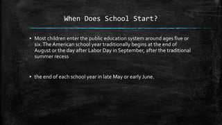 When Does School Start?
▪ Most children enter the public education system around ages five or
six.The American school year traditionally begins at the end of
August or the day after Labor Day in September, after the traditional
summer recess
▪ the end of each school year in late May or early June.
 