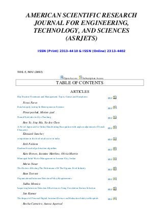 AMERICAN SCIENTIFIC RESEARCH JOURNAL FOR ENGINEERING, TECHNOLOGY, AND SCIENCES (ASRJETS) 
ISSN (Print) 2313-4410 & ISSN (Online) 2313-4402 
VOL 5, NO 1 (2013) Open Access Subscription Access 
TABLE OF CONTENTS 
ARTICLES 
Hip Fracture Treatment and Management: Types, Causes and Symptoms 
PDF 
Feras Fares 
Data Integrity testing In Heterogeneous Systems 
PDF 
Pinar pashak, Metien guel 
Neural Networks for Eye Tracking 
PDF 
Ron Ye, Jing Ma, Yu-Jen Chen 
A Novel Approach for Online Handwriting Recognition with angle readjustment of French Characters 
PDF 
Édouard Sanchez 
competition in the food retail sector in india 
PDF 
Erik Feldens 
Gradient-based edge detection algorithm 
PDF 
Kate Brown, Jasmine Matthew, Olivia Martin 
Municipal Solid Waste Management in Amman City, Jordan 
PDF 
Maria Naser 
The Factors Affecting The Performance Of The Organic Food Industry 
PDF 
Ram Torrent 
Organizational Intrusion Detection Policy Requirements 
PDF 
Sudha Monica 
Improving Intrusion Detection Effectiveness Using Correlation Feature Selection 
PDF 
San Kumar 
The Impact of Personal Digital Assistant Devices on Medication Safety in Hospitals 
PDF 
Rocha Carneiro, Asawa Agarwal  