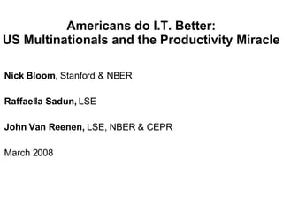 Americans do I.T. Better: US Multinationals and the Productivity Miracle Nick Bloom,  Stanford & NBER Raffaella Sadun,  LSE John Van Reenen,  LSE, NBER & CEPR March 2008 