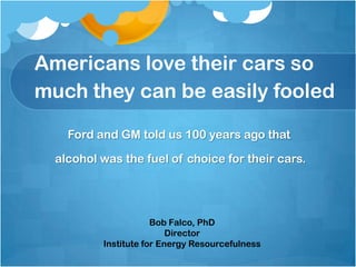 Americans love their cars so
much they can be easily fooled

    Ford and GM told us 100 years ago that

  alcohol was the fuel of choice for their cars.




                      Bob Falco, PhD
                          Director
          Institute for Energy Resourcefulness
 
