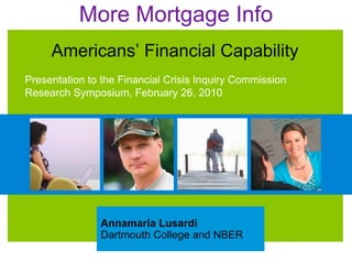 More Mortgage Info
     Americans’ Financial Capability
Presentation to the Financial Crisis Inquiry Commission
Research Symposium, February 26, 2010




               Annamaria Lusardi
               Dartmouth College and NBER
 