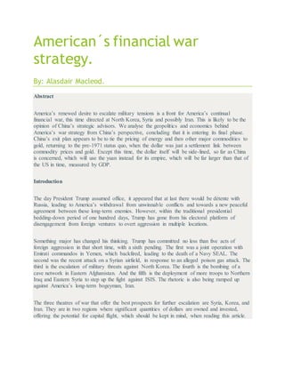 American´s financial war
strategy.
By: Alasdair Macleod.
Abstract
America’s renewed desire to escalate military tensions is a front for America’s continual
financial war, this time directed at North Korea, Syria and possibly Iran. This is likely to be the
opinion of China’s strategic advisors. We analyse the geopolitics and economics behind
America’s war strategy from China’s perspective, concluding that it is entering its final phase.
China’s exit plan appears to be to tie the pricing of energy and then other major commodities to
gold, returning to the pre-1971 status quo, when the dollar was just a settlement link between
commodity prices and gold. Except this time, the dollar itself will be side-lined, so far as China
is concerned, which will use the yuan instead for its empire, which will be far larger than that of
the US in time, measured by GDP.
Introduction
The day President Trump assumed office, it appeared that at last there would be détente with
Russia, leading to America’s withdrawal from unwinnable conflicts and towards a new peaceful
agreement between these long-term enemies. However, within the traditional presidential
bedding-down period of one hundred days, Trump has gone from his electoral platform of
disengagement from foreign ventures to overt aggression in multiple locations.
Something major has changed his thinking. Trump has committed no less than five acts of
foreign aggression in that short time, with a sixth pending. The first was a joint operation with
Emirati commandos in Yemen, which backfired, leading to the death of a Navy SEAL. The
second was the recent attack on a Syrian airfield, in response to an alleged poison gas attack. The
third is the escalation of military threats against North Korea. The fourth is the bombing of a
cave network in Eastern Afghanistan. And the fifth is the deployment of more troops to Northern
Iraq and Eastern Syria to step up the fight against ISIS. The rhetoric is also being ramped up
against America’s long-term bogeyman, Iran.
The three theatres of war that offer the best prospects for further escalation are Syria, Korea, and
Iran. They are in two regions where significant quantities of dollars are owned and invested,
offering the potential for capital flight, which should be kept in mind, when reading this article.
 