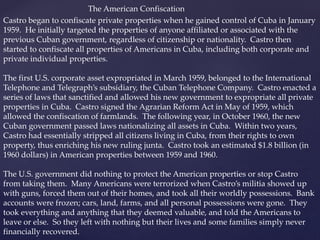 Castro began to confiscate private properties when he gained control of Cuba in January
1959. He initially targeted the properties of anyone affiliated or associated with the
previous Cuban government, regardless of citizenship or nationality. Castro then
started to confiscate all properties of Americans in Cuba, including both corporate and
private individual properties.
The first U.S. corporate asset expropriated in March 1959, belonged to the International
Telephone and Telegraph’s subsidiary, the Cuban Telephone Company. Castro enacted a
series of laws that sanctified and allowed his new government to expropriate all private
properties in Cuba. Castro signed the Agrarian Reform Act in May of 1959, which
allowed the confiscation of farmlands. The following year, in October 1960, the new
Cuban government passed laws nationalizing all assets in Cuba. Within two years,
Castro had essentially stripped all citizens living in Cuba, from their rights to own
property, thus enriching his new ruling junta. Castro took an estimated $1.8 billion (in
1960 dollars) in American properties between 1959 and 1960.
The U.S. government did nothing to protect the American properties or stop Castro
from taking them. Many Americans were terrorized when Castro’s militia showed up
with guns, forced them out of their homes, and took all their worldly possessions. Bank
accounts were frozen; cars, land, farms, and all personal possessions were gone. They
took everything and anything that they deemed valuable, and told the Americans to
leave or else. So they left with nothing but their lives and some families simply never
financially recovered.
The American Confiscation
 