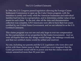The U.S. Certified Claimants
In 1964, the U.S. Congress passed legislation allowing the Foreign Claims
Settlement Commission to open up the Cuba Claims program, with the
intention to certify and verify what the American businesses and individual
families had lost due to expropriation, and to determine a dollar value of lost
assets for each claim. In the end, after all the data and documentation
collection was complete, 5,913 Americans were able to have their lost assets
certified by our United States Government, and we are referred to as the U.S.
Certified Claimants.
This claims program was our one and only hope to ever see compensation
for the expropriation of our properties by the Castro Government. And we
were all hopeful that one day things would change, the embargo would end,
and that our certified claims would be settled and resolved.
No one, including our parents and the U.S. Legislators who were alive and
active with these claims issue in 1964, would have ever imagined that the
Castro government would still be in power and that the claims would still
remain unresolved more than 50 years later.
 