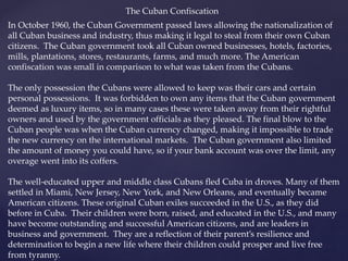 The Cuban Confiscation
In October 1960, the Cuban Government passed laws allowing the nationalization of
all Cuban business and industry, thus making it legal to steal from their own Cuban
citizens. The Cuban government took all Cuban owned businesses, hotels, factories,
mills, plantations, stores, restaurants, farms, and much more. The American
confiscation was small in comparison to what was taken from the Cubans.
The only possession the Cubans were allowed to keep was their cars and certain
personal possessions. It was forbidden to own any items that the Cuban government
deemed as luxury items, so in many cases these were taken away from their rightful
owners and used by the government officials as they pleased. The final blow to the
Cuban people was when the Cuban currency changed, making it impossible to trade
the new currency on the international markets. The Cuban government also limited
the amount of money you could have, so if your bank account was over the limit, any
overage went into its coffers.
The well-educated upper and middle class Cubans fled Cuba in droves. Many of them
settled in Miami, New Jersey, New York, and New Orleans, and eventually became
American citizens. These original Cuban exiles succeeded in the U.S., as they did
before in Cuba. Their children were born, raised, and educated in the U.S., and many
have become outstanding and successful American citizens, and are leaders in
business and government. They are a reflection of their parent’s resilience and
determination to begin a new life where their children could prosper and live free
from tyranny.
 