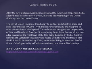 After the new Cuban government confiscated the American properties, Cuba
aligned itself with the Soviet Union, marking the beginning of the Cuban
threat against the United States.
The Soviet Union was more than happy to partner with Castro’s Cuba and
send their missiles to Cuba. With this new powerful ally and weapons of
mass destruction at his disposal, Castro launched an agenda of propaganda,
of hate and lies about America. It was during these times that we all were on
edge because of the real threat of the U.S. being bombed by Cuba. Castro’s
famous anti-American speeches were fueled with rhetoric and threats that
the U.S. would be bombed by Cuba, so we were living in tense and fearful
times. Cuba’s proximity to Florida’s coast was now to our disadvantage.
JFK'S "CUBAN MISSILE CRISIS" SPEECH
http://www.youtube.com/watch?v=EgdUgzAWcrw
Castro’s Threats to the U.S.
 