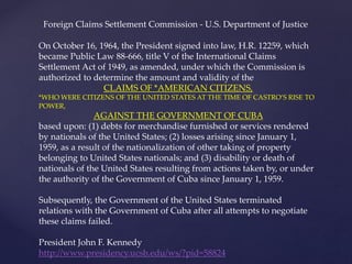 On October 16, 1964, the President signed into law, H.R. 12259, which
became Public Law 88-666, title V of the International Claims
Settlement Act of 1949, as amended, under which the Commission is
authorized to determine the amount and validity of the
CLAIMS OF *AMERICAN CITIZENS,
*WHO WERE CITIZENS OF THE UNITED STATES AT THE TIME OF CASTRO’S RISE TO
POWER,
AGAINST THE GOVERNMENT OF CUBA
based upon: (1) debts for merchandise furnished or services rendered
by nationals of the United States; (2) losses arising since January 1,
1959, as a result of the nationalization of other taking of property
belonging to United States nationals; and (3) disability or death of
nationals of the United States resulting from actions taken by, or under
the authority of the Government of Cuba since January 1, 1959.
Subsequently, the Government of the United States terminated
relations with the Government of Cuba after all attempts to negotiate
these claims failed.
President John F. Kennedy
http://www.presidency.ucsb.edu/ws/?pid=58824
Foreign Claims Settlement Commission - U.S. Department of Justice
 