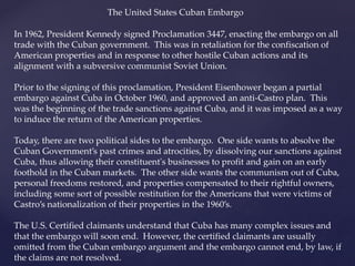 The United States Cuban Embargo
In 1962, President Kennedy signed Proclamation 3447, enacting the embargo on all
trade with the Cuban government. This was in retaliation for the confiscation of
American properties and in response to other hostile Cuban actions and its
alignment with a subversive communist Soviet Union.
Prior to the signing of this proclamation, President Eisenhower began a partial
embargo against Cuba in October 1960, and approved an anti-Castro plan. This
was the beginning of the trade sanctions against Cuba, and it was imposed as a way
to induce the return of the American properties.
Today, there are two political sides to the embargo. One side wants to absolve the
Cuban Government’s past crimes and atrocities, by dissolving our sanctions against
Cuba, thus allowing their constituent's businesses to profit and gain on an early
foothold in the Cuban markets. The other side wants the communism out of Cuba,
personal freedoms restored, and properties compensated to their rightful owners,
including some sort of possible restitution for the Americans that were victims of
Castro’s nationalization of their properties in the 1960’s.
The U.S. Certified claimants understand that Cuba has many complex issues and
that the embargo will soon end. However, the certified claimants are usually
omitted from the Cuban embargo argument and the embargo cannot end, by law, if
the claims are not resolved.
 