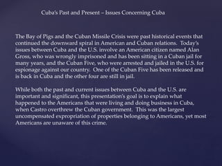 The Bay of Pigs and the Cuban Missile Crisis were past historical events that
continued the downward spiral in American and Cuban relations. Today’s
issues between Cuba and the U.S. involve an American citizen named Alan
Gross, who was wrongly imprisoned and has been sitting in a Cuban jail for
many years, and the Cuban Five, who were arrested and jailed in the U.S. for
espionage against our country. One of the Cuban Five has been released and
is back in Cuba and the other four are still in jail.
While both the past and current issues between Cuba and the U.S. are
important and significant, this presentation’s goal is to explain what
happened to the Americans that were living and doing business in Cuba,
when Castro overthrew the Cuban government. This was the largest
uncompensated expropriation of properties belonging to Americans, yet most
Americans are unaware of this crime.
Cuba’s Past and Present – Issues Concerning Cuba
 