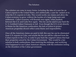 The Solution
The solution can come in many forms, including the idea of a user fee on
Cuba’s exports to the United States, and additionally, a user fee tacked on to
what the U.S. exports to Cuba. This would rectify our claims and allow the
Cuban economy to grow, without the burden of a large lump sum cash
settlement. Cuba’s economy will flourish once again, when markets
between the U.S. and Cuba flow again. This fee can be used to pay back the
U. S. Certified Cuban Claimants in full. Even though the U.S. is not directly
to blame for the American confiscation, the lack of action to protect
American properties should reflect some blame and responsibility.
Once all the American claims are paid in full, this user fee can be eliminated
from U.S. exports to Cuba, and maybe the fee can still be collected from the
Cuban exports to the U.S., in order to pay back the original Cubans that had
their properties seized by the Cuban Government. This would be a fair
solution to both confiscations, thus resolving the embargo, and rectifying
what happened to our Cuban American citizens, with the restitution resting
on the shoulders of the Cuban government.
 