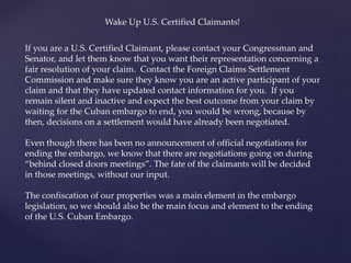If you are a U.S. Certified Claimant, please contact your Congressman and
Senator, and let them know that you want their representation concerning a
fair resolution of your claim. Contact the Foreign Claims Settlement
Commission and make sure they know you are an active participant of your
claim and that they have updated contact information for you. If you
remain silent and inactive and expect the best outcome from your claim by
waiting for the Cuban embargo to end, you would be wrong, because by
then, decisions on a settlement would have already been negotiated.
Even though there has been no announcement of official negotiations for
ending the embargo, we know that there are negotiations going on during
“behind closed doors meetings”. The fate of the claimants will be decided
in those meetings, without our input.
The confiscation of our properties was a main element in the embargo
legislation, so we should also be the main focus and element to the ending
of the U.S. Cuban Embargo.
Wake Up U.S. Certified Claimants!
 