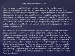 Why Americans Should Care
Americans and our political leader cared about us in the past, but today’s
Americans are either misinformed or uninformed as to who we are, and what
happened to us in Cuba some 55 years ago. The generalization and assumption that
all Americans living and working in Cuba were corrupt or associated with the
mafia, is emphatically not true, but nearly impossible to rectify. Some call us an
“obstacle” to the ending of the embargo, however, when it first happened, we were
the “victims” of a confiscation. We bought our properties legally and within the
Cuban legal system, unlike the way Castro’s militia took our properties, which was
sometimes at gunpoint.
The Americans that lived in Cuba were also well-educated wealthy and middle
class Americans. They were successful leaders and entrepreneurs who were
conducting business as usual, contributing greatly to the Cuban economy, when
their personal belongings and businesses were taken. If your agenda is to discredit
and dismiss us as un-American and not worth helping, then that is an indication of
where the United States is headed. Some people prefer to regard a communist
dictator as the victim, and the Americans that were harmed by him as criminals.
Our forefathers fought and died for our freedoms, and it is an inherent “right” to
own property. Property rights are the foundation of a free and civil society, and
without those freedoms and rights, we are slaves. This is true for both Cuban and
American citizens.
 