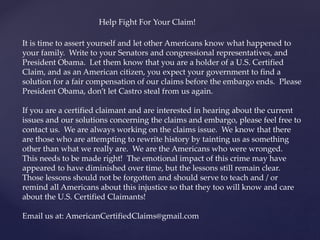 It is time to assert yourself and let other Americans know what happened to
your family. Write to your Senators and congressional representatives, and
President Obama. Let them know that you are a holder of a U.S. Certified
Claim, and as an American citizen, you expect your government to find a
solution for a fair compensation of our claims before the embargo ends. Please
President Obama, don’t let Castro steal from us again.
If you are a certified claimant and are interested in hearing about the current
issues and our solutions concerning the claims and embargo, please feel free to
contact us. We are always working on the claims issue. We know that there
are those who are attempting to rewrite history by tainting us as something
other than what we really are. We are the Americans who were wronged.
This needs to be made right! The emotional impact of this crime may have
appeared to have diminished over time, but the lessons still remain clear.
Those lessons should not be forgotten and should serve to teach and / or
remind all Americans about this injustice so that they too will know and care
about the U.S. Certified Claimants!
Email us at: AmericanCertifiedClaims@gmail.com
Help Fight For Your Claim!
 