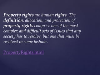 Property rights are human rights. The
definition, allocation, and protection of
property rights comprise one of the most
complex and difficult sets of issues that any
society has to resolve, but one that must be
resolved in some fashion.
PropertyRights.html
 