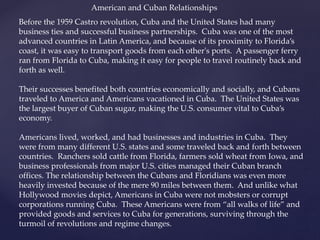 Before the 1959 Castro revolution, Cuba and the United States had many
business ties and successful business partnerships. Cuba was one of the most
advanced countries in Latin America, and because of its proximity to Florida’s
coast, it was easy to transport goods from each other's ports. A passenger ferry
ran from Florida to Cuba, making it easy for people to travel routinely back and
forth as well.
Their successes benefited both countries economically and socially, and Cubans
traveled to America and Americans vacationed in Cuba. The United States was
the largest buyer of Cuban sugar, making the U.S. consumer vital to Cuba’s
economy.
Americans lived, worked, and had businesses and industries in Cuba. They
were from many different U.S. states and some traveled back and forth between
countries. Ranchers sold cattle from Florida, farmers sold wheat from Iowa, and
business professionals from major U.S. cities managed their Cuban branch
offices. The relationship between the Cubans and Floridians was even more
heavily invested because of the mere 90 miles between them. And unlike what
Hollywood movies depict, Americans in Cuba were not mobsters or corrupt
corporations running Cuba. These Americans were from “all walks of life” and
provided goods and services to Cuba for generations, surviving through the
turmoil of revolutions and regime changes.
American and Cuban Relationships
 