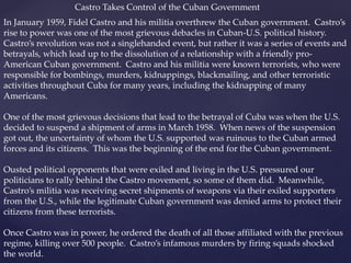 Castro Takes Control of the Cuban Government
In January 1959, Fidel Castro and his militia overthrew the Cuban government. Castro’s
rise to power was one of the most grievous debacles in Cuban-U.S. political history.
Castro’s revolution was not a singlehanded event, but rather it was a series of events and
betrayals, which lead up to the dissolution of a relationship with a friendly pro-
American Cuban government. Castro and his militia were known terrorists, who were
responsible for bombings, murders, kidnappings, blackmailing, and other terroristic
activities throughout Cuba for many years, including the kidnapping of many
Americans.
One of the most grievous decisions that lead to the betrayal of Cuba was when the U.S.
decided to suspend a shipment of arms in March 1958. When news of the suspension
got out, the uncertainty of whom the U.S. supported was ruinous to the Cuban armed
forces and its citizens. This was the beginning of the end for the Cuban government.
Ousted political opponents that were exiled and living in the U.S. pressured our
politicians to rally behind the Castro movement, so some of them did. Meanwhile,
Castro’s militia was receiving secret shipments of weapons via their exiled supporters
from the U.S., while the legitimate Cuban government was denied arms to protect their
citizens from these terrorists.
Once Castro was in power, he ordered the death of all those affiliated with the previous
regime, killing over 500 people. Castro’s infamous murders by firing squads shocked
the world.
 