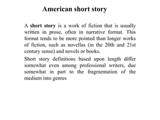American short story
A short story is a work of fiction that is usually
written in prose, often in narrative format. This
format tends to be more pointed than longer works
of fiction, such as novellas (in the 20th and 21st
century sense) and novels or books.
Short story definitions based upon length differ
somewhat even among professional writers, due
somewhat in part to the fragmentation of the
medium into genres

 