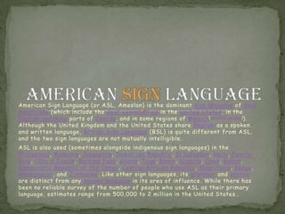 American Sign Language (or ASL, Ameslan) is the dominant sign language of deaf Americans (which include the deaf communities in the United States, in the English-speaking parts of Canada, and in some regions of Mexico[citation needed]). Although the United Kingdom and the United States share English as a spoken and written language, British Sign Language (BSL) is quite different from ASL, and the two sign languages are not mutually intelligible. ASL is also used (sometimes alongside indigenous sign languages) in the Philippines, Malaysia, Singapore, Dominican Republic, El Salvador, Haiti, Puerto Rico, Côte d'Ivoire, Burkina Faso, Ghana, Togo, Benin, Nigeria, Chad, Gabon, Democratic Republic of the Congo, Central African Republic, Mauritania, Kenya, Madagascar, and Zimbabwe. Like other sign languages, its grammar and syntax are distinct from any spoken language in its area of influence. While there has been no reliable survey of the number of people who use ASL as their primary language, estimates range from 500,000 to 2 million in the United States… American sign language 