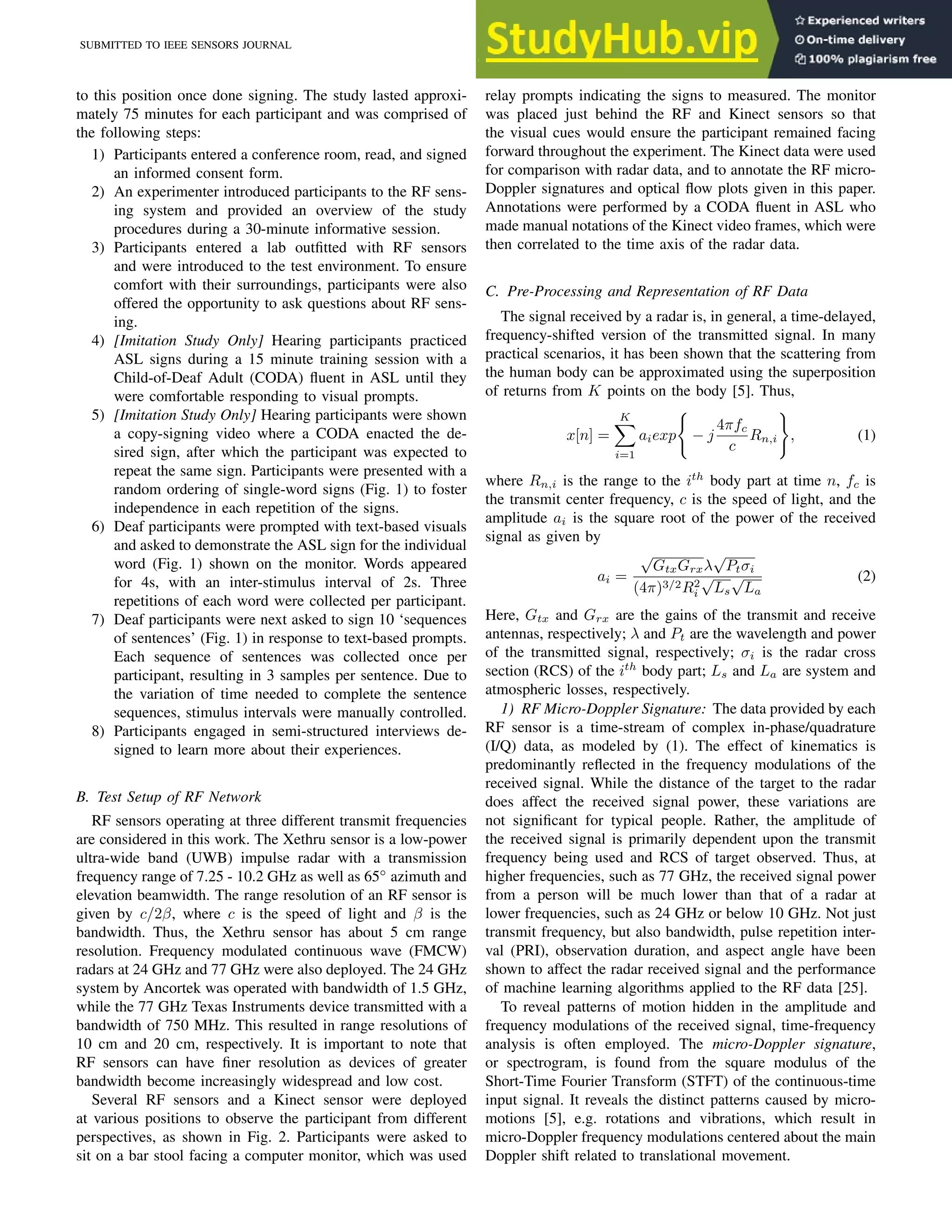 SUBMITTED TO IEEE SENSORS JOURNAL 3
to this position once done signing. The study lasted approxi-
mately 75 minutes for each participant and was comprised of
the following steps:
1) Participants entered a conference room, read, and signed
an informed consent form.
2) An experimenter introduced participants to the RF sens-
ing system and provided an overview of the study
procedures during a 30-minute informative session.
3) Participants entered a lab outfitted with RF sensors
and were introduced to the test environment. To ensure
comfort with their surroundings, participants were also
offered the opportunity to ask questions about RF sens-
ing.
4) [Imitation Study Only] Hearing participants practiced
ASL signs during a 15 minute training session with a
Child-of-Deaf Adult (CODA) fluent in ASL until they
were comfortable responding to visual prompts.
5) [Imitation Study Only] Hearing participants were shown
a copy-signing video where a CODA enacted the de-
sired sign, after which the participant was expected to
repeat the same sign. Participants were presented with a
random ordering of single-word signs (Fig. 1) to foster
independence in each repetition of the signs.
6) Deaf participants were prompted with text-based visuals
and asked to demonstrate the ASL sign for the individual
word (Fig. 1) shown on the monitor. Words appeared
for 4s, with an inter-stimulus interval of 2s. Three
repetitions of each word were collected per participant.
7) Deaf participants were next asked to sign 10 ‘sequences
of sentences’ (Fig. 1) in response to text-based prompts.
Each sequence of sentences was collected once per
participant, resulting in 3 samples per sentence. Due to
the variation of time needed to complete the sentence
sequences, stimulus intervals were manually controlled.
8) Participants engaged in semi-structured interviews de-
signed to learn more about their experiences.
B. Test Setup of RF Network
RF sensors operating at three different transmit frequencies
are considered in this work. The Xethru sensor is a low-power
ultra-wide band (UWB) impulse radar with a transmission
frequency range of 7.25 - 10.2 GHz as well as 65◦
azimuth and
elevation beamwidth. The range resolution of an RF sensor is
given by c/2β, where c is the speed of light and β is the
bandwidth. Thus, the Xethru sensor has about 5 cm range
resolution. Frequency modulated continuous wave (FMCW)
radars at 24 GHz and 77 GHz were also deployed. The 24 GHz
system by Ancortek was operated with bandwidth of 1.5 GHz,
while the 77 GHz Texas Instruments device transmitted with a
bandwidth of 750 MHz. This resulted in range resolutions of
10 cm and 20 cm, respectively. It is important to note that
RF sensors can have finer resolution as devices of greater
bandwidth become increasingly widespread and low cost.
Several RF sensors and a Kinect sensor were deployed
at various positions to observe the participant from different
perspectives, as shown in Fig. 2. Participants were asked to
sit on a bar stool facing a computer monitor, which was used
relay prompts indicating the signs to measured. The monitor
was placed just behind the RF and Kinect sensors so that
the visual cues would ensure the participant remained facing
forward throughout the experiment. The Kinect data were used
for comparison with radar data, and to annotate the RF micro-
Doppler signatures and optical flow plots given in this paper.
Annotations were performed by a CODA fluent in ASL who
made manual notations of the Kinect video frames, which were
then correlated to the time axis of the radar data.
C. Pre-Processing and Representation of RF Data
The signal received by a radar is, in general, a time-delayed,
frequency-shifted version of the transmitted signal. In many
practical scenarios, it has been shown that the scattering from
the human body can be approximated using the superposition
of returns from K points on the body [5]. Thus,
x[n] =
K
X
i=1
aiexp
(
− j
4πfc
c
Rn,i
)
, (1)
where Rn,i is the range to the ith
body part at time n, fc is
the transmit center frequency, c is the speed of light, and the
amplitude ai is the square root of the power of the received
signal as given by
ai =
√
GtxGrxλ
√
Ptσi
(4π)3/2R2
i
√
Ls
√
La
(2)
Here, Gtx and Grx are the gains of the transmit and receive
antennas, respectively; λ and Pt are the wavelength and power
of the transmitted signal, respectively; σi is the radar cross
section (RCS) of the ith
body part; Ls and La are system and
atmospheric losses, respectively.
1) RF Micro-Doppler Signature: The data provided by each
RF sensor is a time-stream of complex in-phase/quadrature
(I/Q) data, as modeled by (1). The effect of kinematics is
predominantly reflected in the frequency modulations of the
received signal. While the distance of the target to the radar
does affect the received signal power, these variations are
not significant for typical people. Rather, the amplitude of
the received signal is primarily dependent upon the transmit
frequency being used and RCS of target observed. Thus, at
higher frequencies, such as 77 GHz, the received signal power
from a person will be much lower than that of a radar at
lower frequencies, such as 24 GHz or below 10 GHz. Not just
transmit frequency, but also bandwidth, pulse repetition inter-
val (PRI), observation duration, and aspect angle have been
shown to affect the radar received signal and the performance
of machine learning algorithms applied to the RF data [25].
To reveal patterns of motion hidden in the amplitude and
frequency modulations of the received signal, time-frequency
analysis is often employed. The micro-Doppler signature,
or spectrogram, is found from the square modulus of the
Short-Time Fourier Transform (STFT) of the continuous-time
input signal. It reveals the distinct patterns caused by micro-
motions [5], e.g. rotations and vibrations, which result in
micro-Doppler frequency modulations centered about the main
Doppler shift related to translational movement.
 