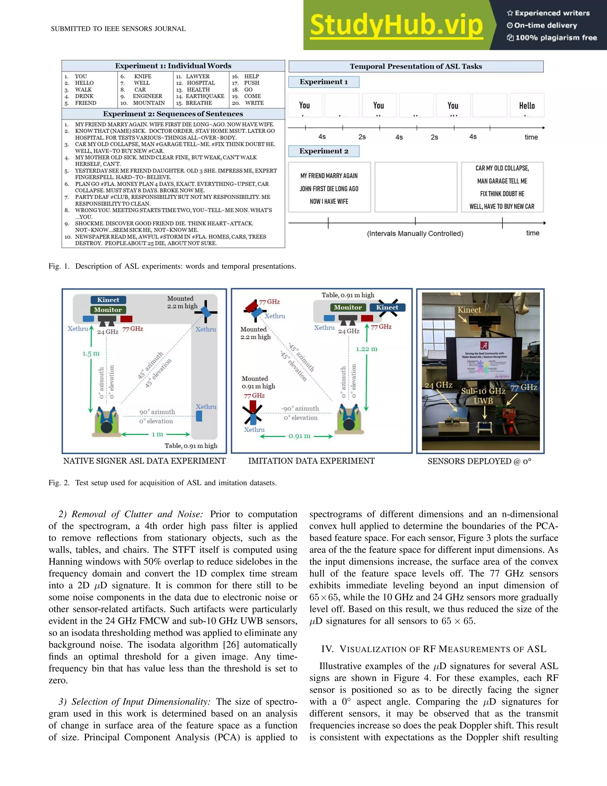 SUBMITTED TO IEEE SENSORS JOURNAL 4
Fig. 1. Description of ASL experiments: words and temporal presentations.
Fig. 2. Test setup used for acquisition of ASL and imitation datasets.
2) Removal of Clutter and Noise: Prior to computation
of the spectrogram, a 4th order high pass filter is applied
to remove reflections from stationary objects, such as the
walls, tables, and chairs. The STFT itself is computed using
Hanning windows with 50% overlap to reduce sidelobes in the
frequency domain and convert the 1D complex time stream
into a 2D µD signature. It is common for there still to be
some noise components in the data due to electronic noise or
other sensor-related artifacts. Such artifacts were particularly
evident in the 24 GHz FMCW and sub-10 GHz UWB sensors,
so an isodata thresholding method was applied to eliminate any
background noise. The isodata algorithm [26] automatically
finds an optimal threshold for a given image. Any time-
frequency bin that has value less than the threshold is set to
zero.
3) Selection of Input Dimensionality: The size of spectro-
gram used in this work is determined based on an analysis
of change in surface area of the feature space as a function
of size. Principal Component Analysis (PCA) is applied to
spectrograms of different dimensions and an n-dimensional
convex hull applied to determine the boundaries of the PCA-
based feature space. For each sensor, Figure 3 plots the surface
area of the the feature space for different input dimensions. As
the input dimensions increase, the surface area of the convex
hull of the feature space levels off. The 77 GHz sensors
exhibits immediate leveling beyond an input dimension of
65×65, while the 10 GHz and 24 GHz sensors more gradually
level off. Based on this result, we thus reduced the size of the
µD signatures for all sensors to 65 × 65.
IV. VISUALIZATION OF RF MEASUREMENTS OF ASL
Illustrative examples of the µD signatures for several ASL
signs are shown in Figure 4. For these examples, each RF
sensor is positioned so as to be directly facing the signer
with a 0◦
aspect angle. Comparing the µD signatures for
different sensors, it may be observed that as the transmit
frequencies increase so does the peak Doppler shift. This result
is consistent with expectations as the Doppler shift resulting
 