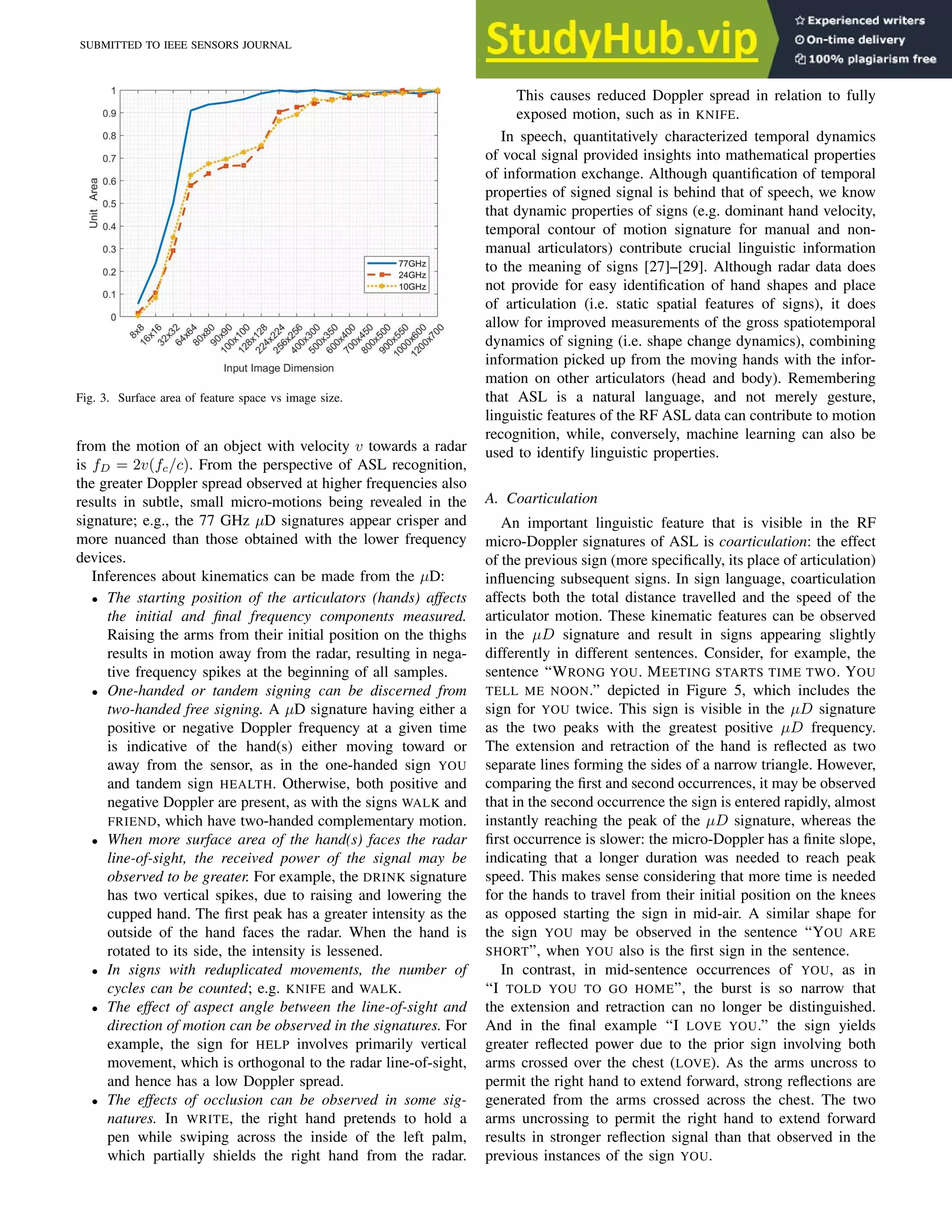SUBMITTED TO IEEE SENSORS JOURNAL 5
Fig. 3. Surface area of feature space vs image size.
from the motion of an object with velocity v towards a radar
is fD = 2v(fc/c). From the perspective of ASL recognition,
the greater Doppler spread observed at higher frequencies also
results in subtle, small micro-motions being revealed in the
signature; e.g., the 77 GHz µD signatures appear crisper and
more nuanced than those obtained with the lower frequency
devices.
Inferences about kinematics can be made from the µD:
• The starting position of the articulators (hands) affects
the initial and final frequency components measured.
Raising the arms from their initial position on the thighs
results in motion away from the radar, resulting in nega-
tive frequency spikes at the beginning of all samples.
• One-handed or tandem signing can be discerned from
two-handed free signing. A µD signature having either a
positive or negative Doppler frequency at a given time
is indicative of the hand(s) either moving toward or
away from the sensor, as in the one-handed sign YOU
and tandem sign HEALTH. Otherwise, both positive and
negative Doppler are present, as with the signs WALK and
FRIEND, which have two-handed complementary motion.
• When more surface area of the hand(s) faces the radar
line-of-sight, the received power of the signal may be
observed to be greater. For example, the DRINK signature
has two vertical spikes, due to raising and lowering the
cupped hand. The first peak has a greater intensity as the
outside of the hand faces the radar. When the hand is
rotated to its side, the intensity is lessened.
• In signs with reduplicated movements, the number of
cycles can be counted; e.g. KNIFE and WALK.
• The effect of aspect angle between the line-of-sight and
direction of motion can be observed in the signatures. For
example, the sign for HELP involves primarily vertical
movement, which is orthogonal to the radar line-of-sight,
and hence has a low Doppler spread.
• The effects of occlusion can be observed in some sig-
natures. In WRITE, the right hand pretends to hold a
pen while swiping across the inside of the left palm,
which partially shields the right hand from the radar.
This causes reduced Doppler spread in relation to fully
exposed motion, such as in KNIFE.
In speech, quantitatively characterized temporal dynamics
of vocal signal provided insights into mathematical properties
of information exchange. Although quantification of temporal
properties of signed signal is behind that of speech, we know
that dynamic properties of signs (e.g. dominant hand velocity,
temporal contour of motion signature for manual and non-
manual articulators) contribute crucial linguistic information
to the meaning of signs [27]–[29]. Although radar data does
not provide for easy identification of hand shapes and place
of articulation (i.e. static spatial features of signs), it does
allow for improved measurements of the gross spatiotemporal
dynamics of signing (i.e. shape change dynamics), combining
information picked up from the moving hands with the infor-
mation on other articulators (head and body). Remembering
that ASL is a natural language, and not merely gesture,
linguistic features of the RF ASL data can contribute to motion
recognition, while, conversely, machine learning can also be
used to identify linguistic properties.
A. Coarticulation
An important linguistic feature that is visible in the RF
micro-Doppler signatures of ASL is coarticulation: the effect
of the previous sign (more specifically, its place of articulation)
influencing subsequent signs. In sign language, coarticulation
affects both the total distance travelled and the speed of the
articulator motion. These kinematic features can be observed
in the µD signature and result in signs appearing slightly
differently in different sentences. Consider, for example, the
sentence “WRONG YOU. MEETING STARTS TIME TWO. YOU
TELL ME NOON.” depicted in Figure 5, which includes the
sign for YOU twice. This sign is visible in the µD signature
as the two peaks with the greatest positive µD frequency.
The extension and retraction of the hand is reflected as two
separate lines forming the sides of a narrow triangle. However,
comparing the first and second occurrences, it may be observed
that in the second occurrence the sign is entered rapidly, almost
instantly reaching the peak of the µD signature, whereas the
first occurrence is slower: the micro-Doppler has a finite slope,
indicating that a longer duration was needed to reach peak
speed. This makes sense considering that more time is needed
for the hands to travel from their initial position on the knees
as opposed starting the sign in mid-air. A similar shape for
the sign YOU may be observed in the sentence “YOU ARE
SHORT”, when YOU also is the first sign in the sentence.
In contrast, in mid-sentence occurrences of YOU, as in
“I TOLD YOU TO GO HOME”, the burst is so narrow that
the extension and retraction can no longer be distinguished.
And in the final example “I LOVE YOU.” the sign yields
greater reflected power due to the prior sign involving both
arms crossed over the chest (LOVE). As the arms uncross to
permit the right hand to extend forward, strong reflections are
generated from the arms crossed across the chest. The two
arms uncrossing to permit the right hand to extend forward
results in stronger reflection signal than that observed in the
previous instances of the sign YOU.
 