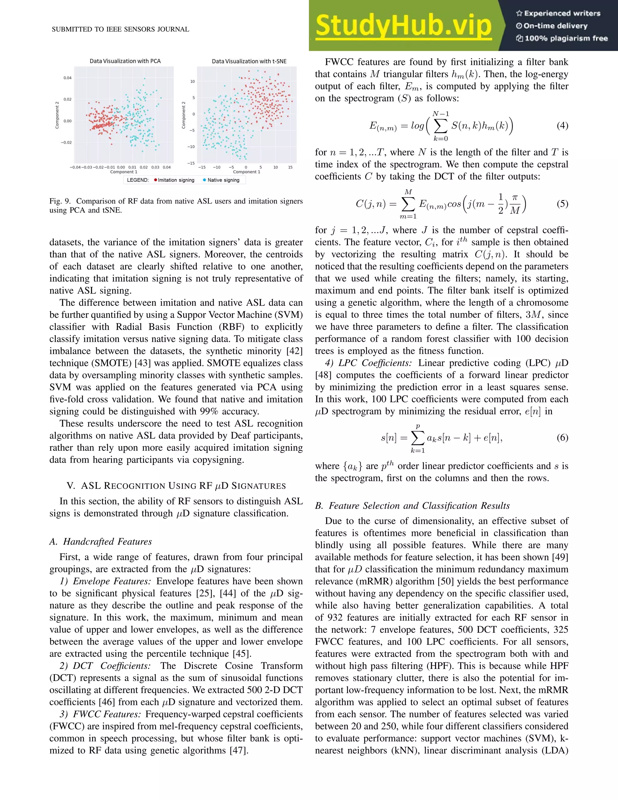 SUBMITTED TO IEEE SENSORS JOURNAL 9
Fig. 9. Comparison of RF data from native ASL users and imitation signers
using PCA and tSNE.
datasets, the variance of the imitation signers’ data is greater
than that of the native ASL signers. Moreover, the centroids
of each dataset are clearly shifted relative to one another,
indicating that imitation signing is not truly representative of
native ASL signing.
The difference between imitation and native ASL data can
be further quantified by using a Suppor Vector Machine (SVM)
classifier with Radial Basis Function (RBF) to explicitly
classify imitation versus native signing data. To mitigate class
imbalance between the datasets, the synthetic minority [42]
technique (SMOTE) [43] was applied. SMOTE equalizes class
data by oversampling minority classes with synthetic samples.
SVM was applied on the features generated via PCA using
five-fold cross validation. We found that native and imitation
signing could be distinguished with 99% accuracy.
These results underscore the need to test ASL recognition
algorithms on native ASL data provided by Deaf participants,
rather than rely upon more easily acquired imitation signing
data from hearing participants via copysigning.
V. ASL RECOGNITION USING RF µD SIGNATURES
In this section, the ability of RF sensors to distinguish ASL
signs is demonstrated through µD signature classification.
A. Handcrafted Features
First, a wide range of features, drawn from four principal
groupings, are extracted from the µD signatures:
1) Envelope Features: Envelope features have been shown
to be significant physical features [25], [44] of the µD sig-
nature as they describe the outline and peak response of the
signature. In this work, the maximum, minimum and mean
value of upper and lower envelopes, as well as the difference
between the average values of the upper and lower envelope
are extracted using the percentile technique [45].
2) DCT Coefficients: The Discrete Cosine Transform
(DCT) represents a signal as the sum of sinusoidal functions
oscillating at different frequencies. We extracted 500 2-D DCT
coefficients [46] from each µD signature and vectorized them.
3) FWCC Features: Frequency-warped cepstral coefficients
(FWCC) are inspired from mel-frequency cepstral coefficients,
common in speech processing, but whose filter bank is opti-
mized to RF data using genetic algorithms [47].
FWCC features are found by first initializing a filter bank
that contains M triangular filters hm(k). Then, the log-energy
output of each filter, Em, is computed by applying the filter
on the spectrogram (S) as follows:
E(n,m) = log
 N−1
X
k=0
S(n, k)hm(k)

(4)
for n = 1, 2, ...T, where N is the length of the filter and T is
time index of the spectrogram. We then compute the cepstral
coefficients C by taking the DCT of the filter outputs:
C(j, n) =
M
X
m=1
E(n,m)cos

j(m −
1
2
)
π
M

(5)
for j = 1, 2, ...J, where J is the number of cepstral coeffi-
cients. The feature vector, Ci, for ith
sample is then obtained
by vectorizing the resulting matrix C(j, n). It should be
noticed that the resulting coefficients depend on the parameters
that we used while creating the filters; namely, its starting,
maximum and end points. The filter bank itself is optimized
using a genetic algorithm, where the length of a chromosome
is equal to three times the total number of filters, 3M, since
we have three parameters to define a filter. The classification
performance of a random forest classifier with 100 decision
trees is employed as the fitness function.
4) LPC Coefficients: Linear predictive coding (LPC) µD
[48] computes the coefficients of a forward linear predictor
by minimizing the prediction error in a least squares sense.
In this work, 100 LPC coefficients were computed from each
µD spectrogram by minimizing the residual error, e[n] in
s[n] =
p
X
k=1
aks[n − k] + e[n], (6)
where {ak} are pth
order linear predictor coefficients and s is
the spectrogram, first on the columns and then the rows.
B. Feature Selection and Classification Results
Due to the curse of dimensionality, an effective subset of
features is oftentimes more beneficial in classification than
blindly using all possible features. While there are many
available methods for feature selection, it has been shown [49]
that for µD classification the minimum redundancy maximum
relevance (mRMR) algorithm [50] yields the best performance
without having any dependency on the specific classifier used,
while also having better generalization capabilities. A total
of 932 features are initially extracted for each RF sensor in
the network: 7 envelope features, 500 DCT coefficients, 325
FWCC features, and 100 LPC coefficients. For all sensors,
features were extracted from the spectrogram both with and
without high pass filtering (HPF). This is because while HPF
removes stationary clutter, there is also the potential for im-
portant low-frequency information to be lost. Next, the mRMR
algorithm was applied to select an optimal subset of features
from each sensor. The number of features selected was varied
between 20 and 250, while four different classifiers considered
to evaluate performance: support vector machines (SVM), k-
nearest neighbors (kNN), linear discriminant analysis (LDA)
 
