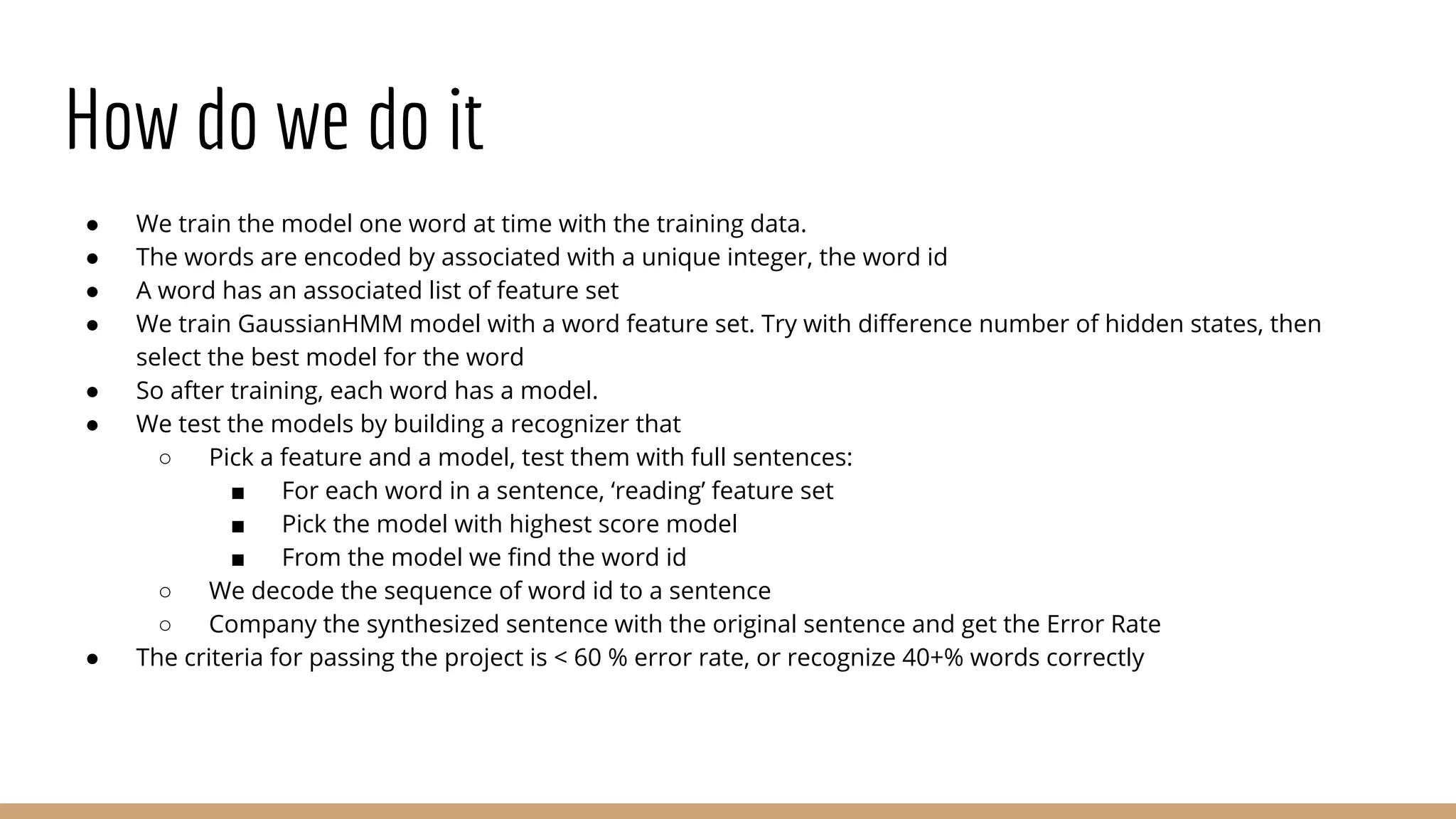 How do we do it
● We train the model one word at time with the training data.
● The words are encoded by associated with a unique integer, the word id
● A word has an associated list of feature set
● We train GaussianHMM model with a word feature set. Try with difference number of hidden states, then
select the best model for the word
● So after training, each word has a model.
● We test the models by building a recognizer that
○ Pick a feature and a model, test them with full sentences:
■ For each word in a sentence, ‘reading’ feature set
■ Pick the model with highest score model
■ From the model we find the word id
○ We decode the sequence of word id to a sentence
○ Company the synthesized sentence with the original sentence and get the Error Rate
● The criteria for passing the project is < 60 % error rate, or recognize 40+% words correctly
 