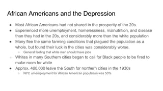 African Americans and the Depression
● Most African Americans had not shared in the prosperity of the 20s
● Experienced more unemployment, homelessness, malnutrition, and disease
than they had in the 20s, and considerably more than the white population
● Many flee the same farming conditions that plagued the population as a
whole, but found their luck in the cities was considerably worse.
○ General feeling that white men should have jobs
○ Whites in many Southern cities began to call for Black people to be fired to
make room for white
● Approx. 400,000 leave the South for northern cities in the 1930s
○ NYC umemployment for African American population was 50%
 