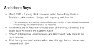Scottsboro Boys
● March 1931 – 9 young black men were pulled from a freight train in
Scottsboro, Alabama and charged with vagrancy and disorder.
○ Two white women who had been on the train accused the boys of rape, although the evidence
overwhelmingly indicated that this had not happened
● An all-white jury in Alabama convicted them of the crime, sentenced 8 to
death, case went on to the Supreme Court
● NAACP, International Labor Defense, and Communist Party come to the
boy’s defense.
● All of the boys survived and ended up free, although the last one was not
released until 1950
 