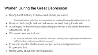 Women During the Great Depression
● Strong belief that any available work should go to men
○ Particularly strong belief that women who had an employed husband should not have a job
● However, both single and married women worked during the decade
● Advantaged in that the nonprofessional jobs women traditionally held were
often the last to go
● Women of color not included
○ As many as half of all black women lost their jobs, although their employment numbers were
still higher than white women (due to necessity)
● Economic troubles start to erode support women had gained since
Progressive Era
● Had to worry about men leaving families
 